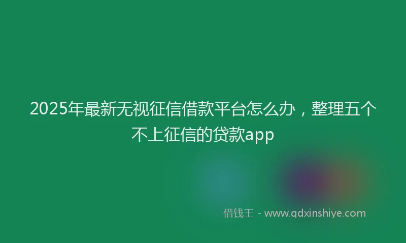 2025年最新无视征信借款平台怎么办，整理五个不上征信的贷款app