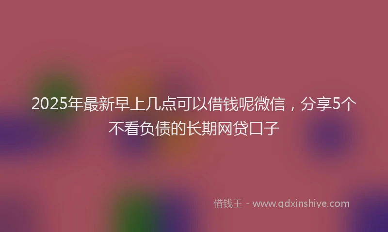 2025年最新早上几点可以借钱呢微信，分享5个不看负债的长期网贷口子