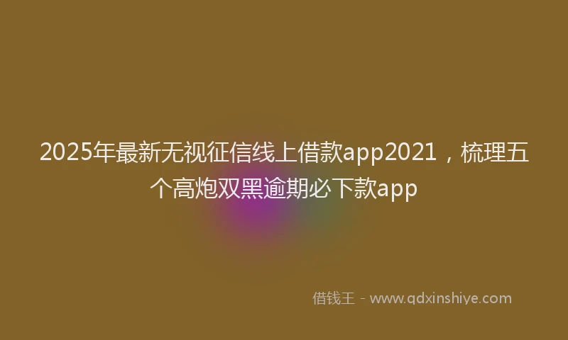 2025年最新无视征信线上借款app2021，梳理五个高炮双黑逾期必下款app