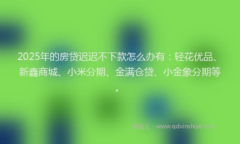2025年的房贷迟迟不下款怎么办有：轻花优品、新鑫商城、小米分期、金满仓贷、小金象分期等。
