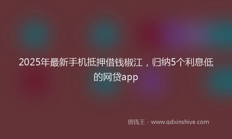 2025年最新手机抵押借钱椒江，归纳5个利息低的网贷app