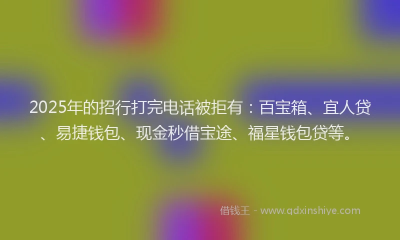 2025年的招行打完电话被拒有：百宝箱、宜人贷、易捷钱包、现金秒借宝途、福星钱包贷等。