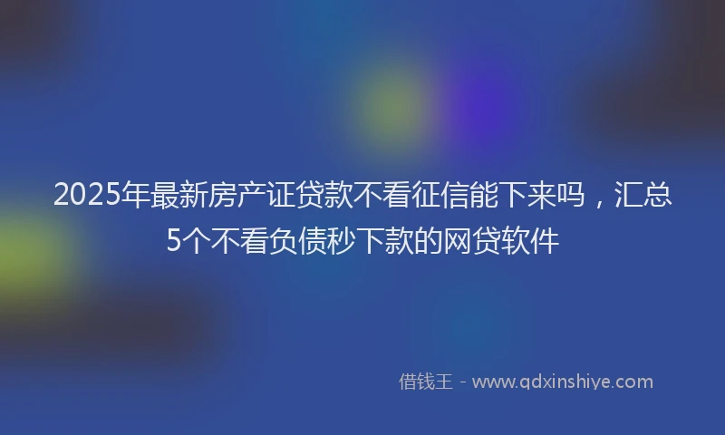 2025年最新房产证贷款不看征信能下来吗，汇总5个不看负债秒下款的网贷软件