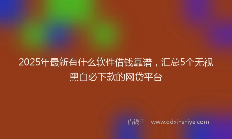 2025年最新有什么软件借钱靠谱，汇总5个无视黑白必下款的网贷平台