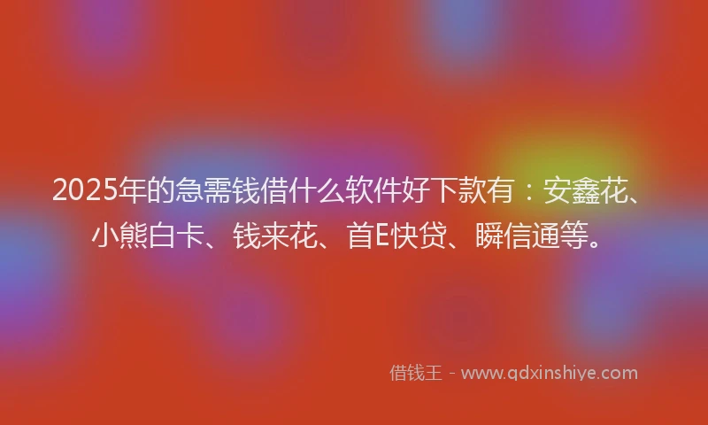 2025年的急需钱借什么软件好下款有：安鑫花、小熊白卡、钱来花、首E快贷、瞬信通等。