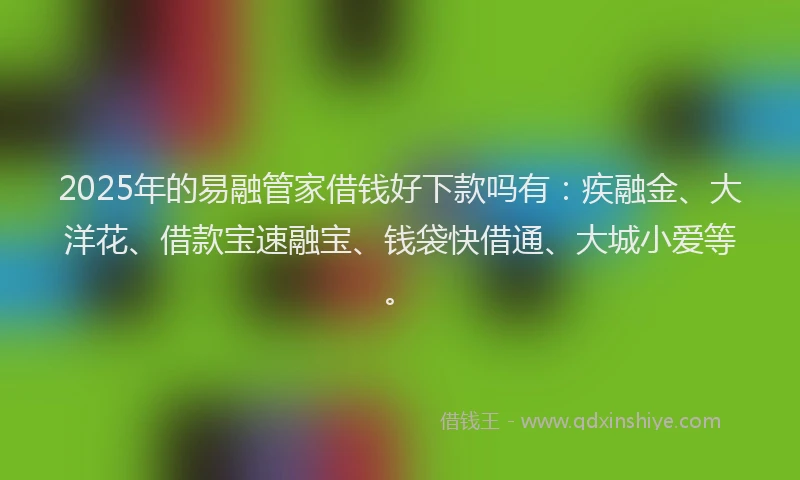 2025年的易融管家借钱好下款吗有：疾融金、大洋花、借款宝速融宝、钱袋快借通、大城小爱等。