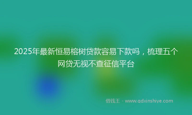 2025年最新恒易榕树贷款容易下款吗，梳理五个网贷无视不查征信平台