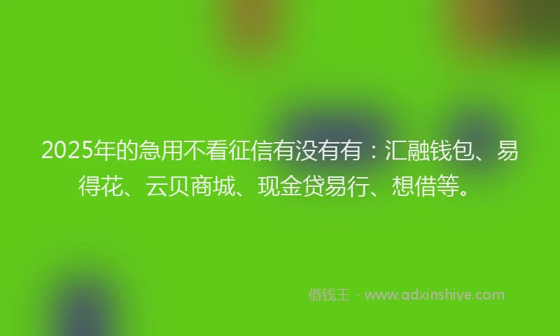 2025年的急用不看征信有没有有：汇融钱包、易得花、云贝商城、现金贷易行、想借等。