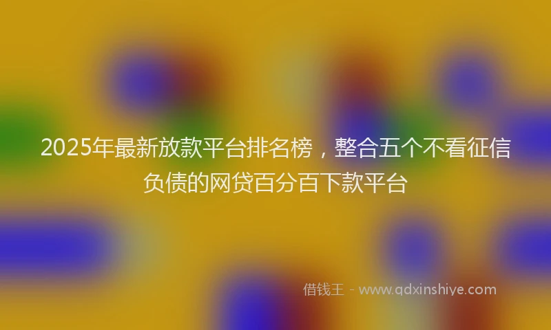 2025年最新放款平台排名榜，整合五个不看征信负债的网贷百分百下款平台