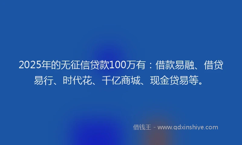 2025年的无征信贷款100万有：借款易融、借贷易行、时代花、千亿商城、现金贷易等。