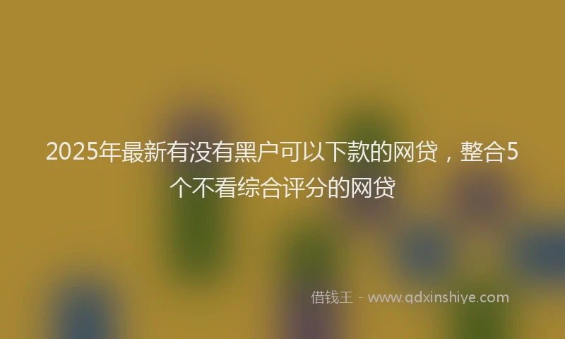 2025年最新有没有黑户可以下款的网贷，整合5个不看综合评分的网贷