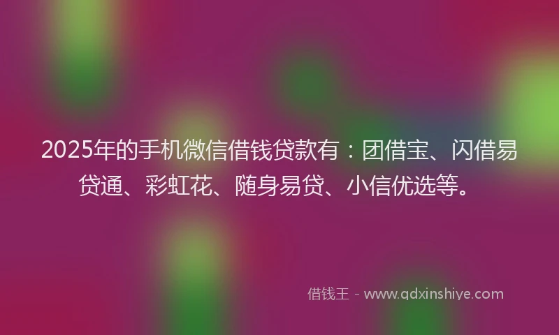 2025年的手机微信借钱贷款有：团借宝、闪借易贷通、彩虹花、随身易贷、小信优选等。