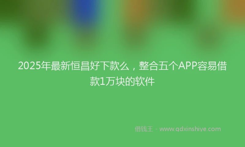 2025年最新恒昌好下款么，整合五个APP容易借款1万块的软件