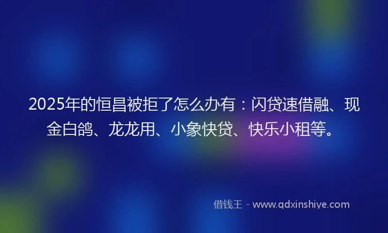 2025年的恒昌被拒了怎么办有：闪贷速借融、现金白鸽、龙龙用、小象快贷、快乐小租等。