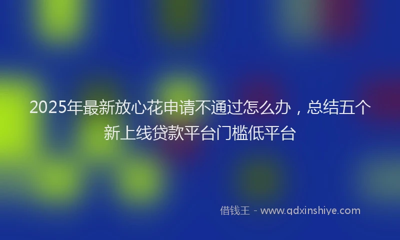 2025年最新放心花申请不通过怎么办，总结五个新上线贷款平台门槛低平台