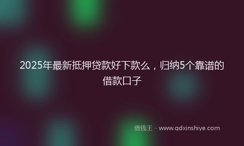2025年最新抵押贷款好下款么，归纳5个靠谱的借款口子