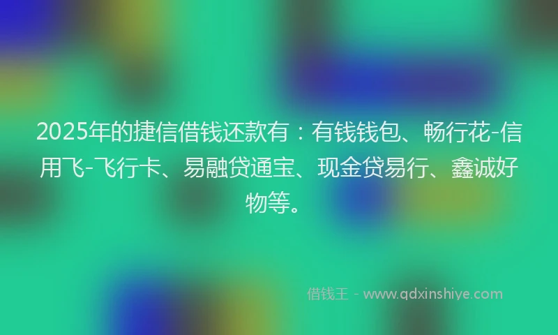 2025年的捷信借钱还款有：有钱钱包、畅行花-信用飞-飞行卡、易融贷通宝、现金贷易行、鑫诚好物等。