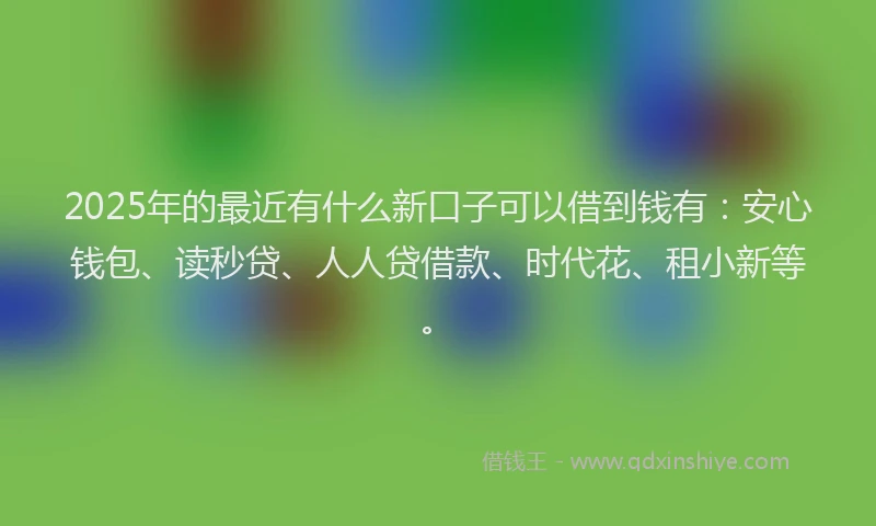 2025年的最近有什么新口子可以借到钱有：安心钱包、读秒贷、人人贷借款、时代花、租小新等。