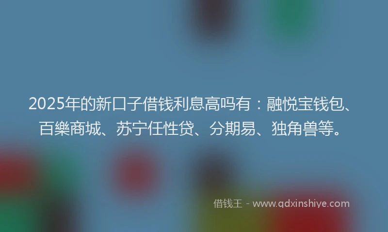 2025年的新口子借钱利息高吗有：融悦宝钱包、百樂商城、苏宁任性贷、分期易、独角兽等。