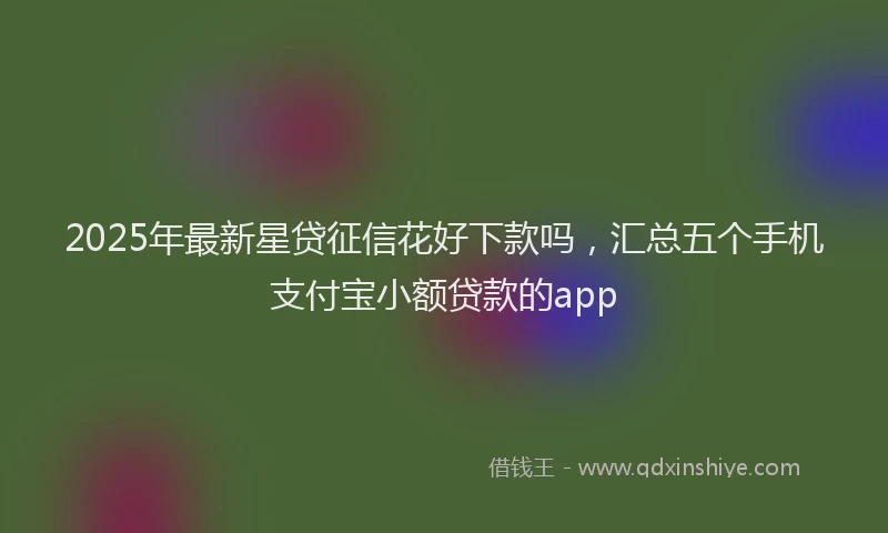 2025年最新星贷征信花好下款吗，汇总五个手机支付宝小额贷款的app