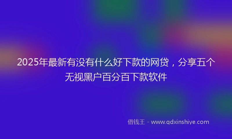 2025年最新有没有什么好下款的网贷，分享五个无视黑户百分百下款软件