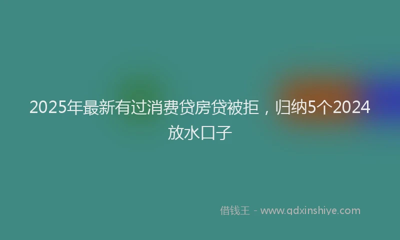 2025年最新有过消费贷房贷被拒，归纳5个2024放水口子
