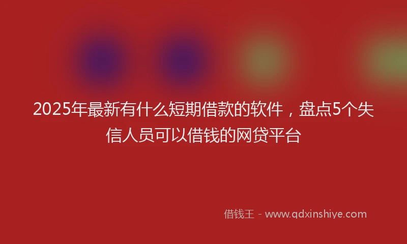 2025年最新有什么短期借款的软件，盘点5个失信人员可以借钱的网贷平台
