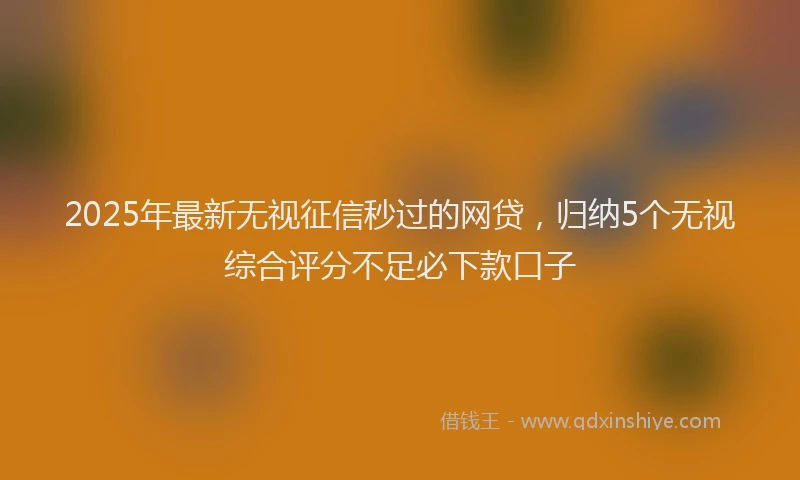 2025年最新无视征信秒过的网贷，归纳5个无视综合评分不足必下款口子