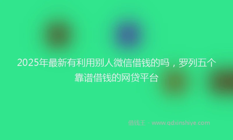 2025年最新有利用别人微信借钱的吗，罗列五个靠谱借钱的网贷平台