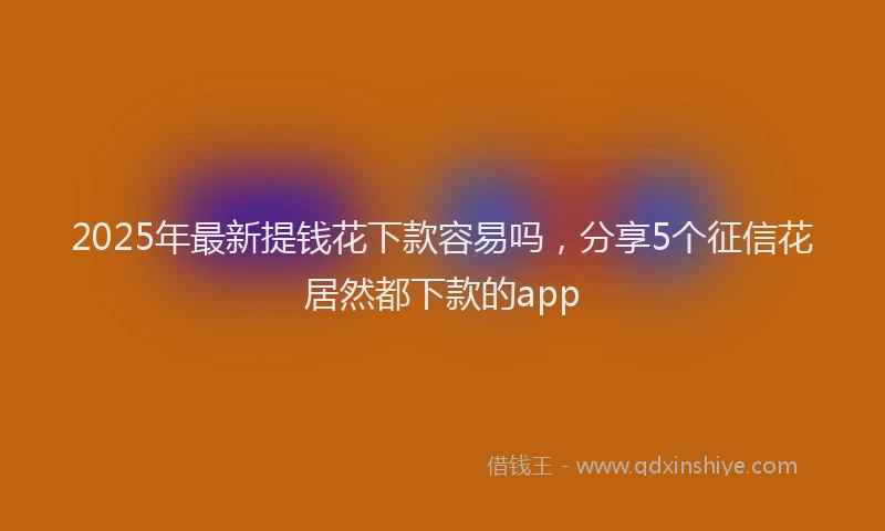 2025年最新提钱花下款容易吗，分享5个征信花居然都下款的app