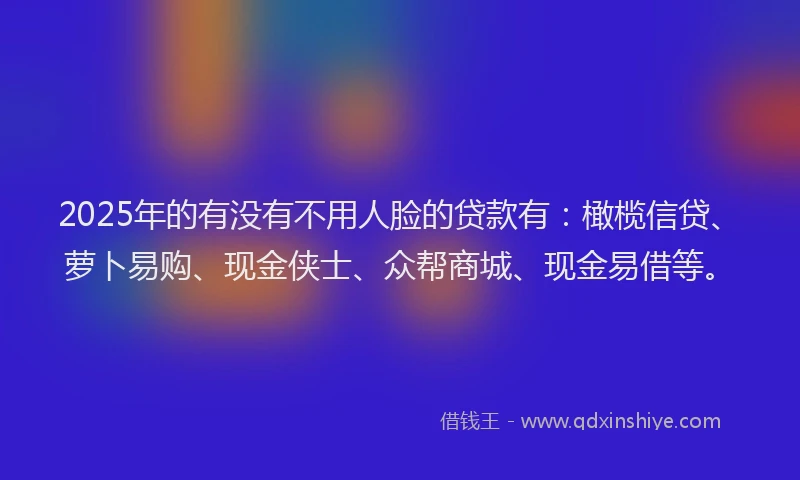2025年的有没有不用人脸的贷款有：橄榄信贷、萝卜易购、现金侠士、众帮商城、现金易借等。