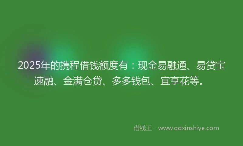 2025年的携程借钱额度有：现金易融通、易贷宝速融、金满仓贷、多多钱包、宜享花等。