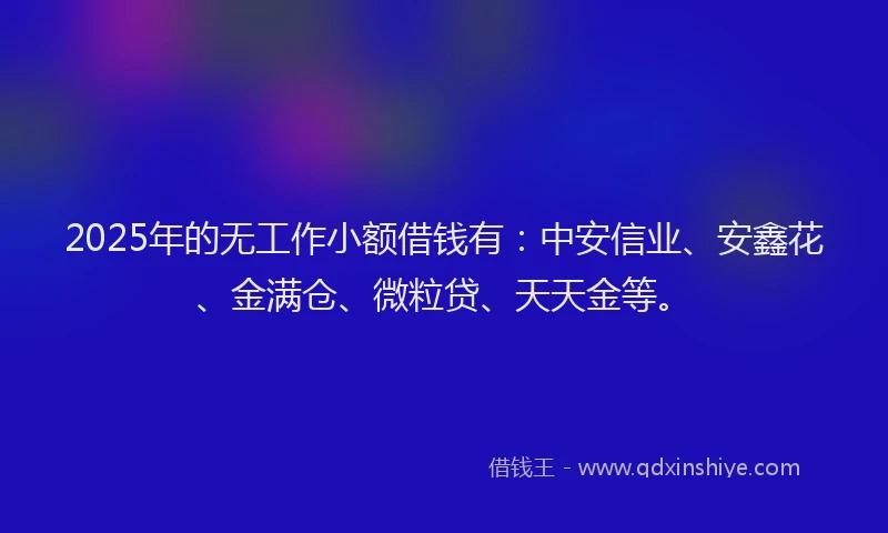 2025年的无工作小额借钱有：中安信业、安鑫花、金满仓、微粒贷、天天金等。