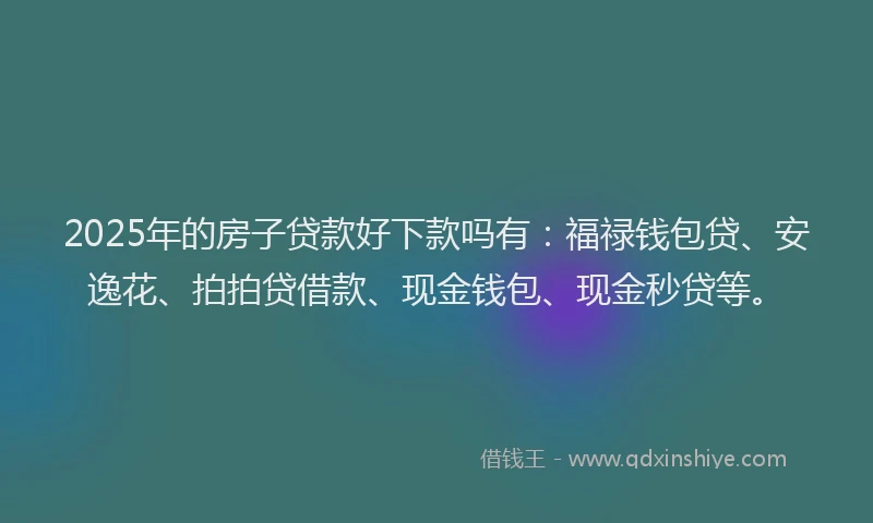2025年的房子贷款好下款吗有：福禄钱包贷、安逸花、拍拍贷借款、现金钱包、现金秒贷等。