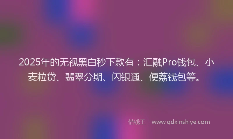 2025年的无视黑白秒下款有：汇融Pro钱包、小麦粒贷、翡翠分期、闪银通、便荔钱包等。