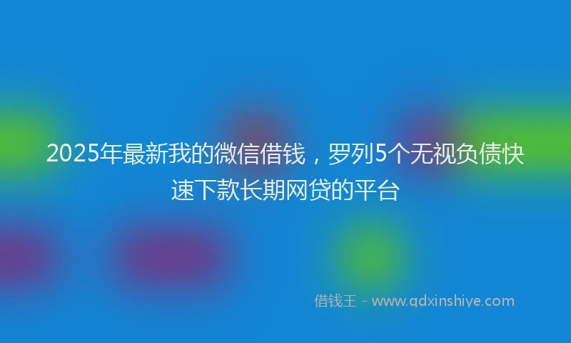 2025年最新我的微信借钱，罗列5个无视负债快速下款长期网贷的平台