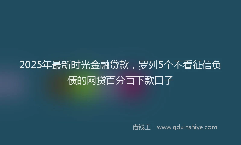 2025年最新时光金融贷款，罗列5个不看征信负债的网贷百分百下款口子