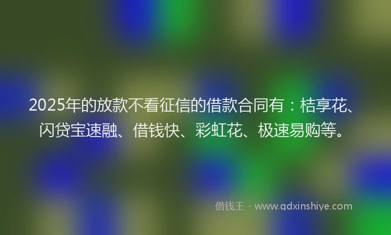 2025年的放款不看征信的借款合同有：桔享花、闪贷宝速融、借钱快、彩虹花、极速易购等。