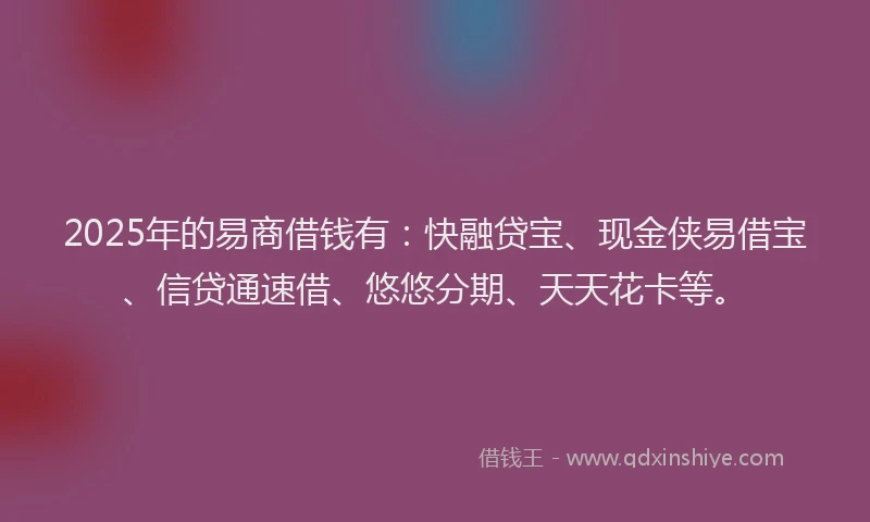 2025年的易商借钱有：快融贷宝、现金侠易借宝、信贷通速借、悠悠分期、天天花卡等。