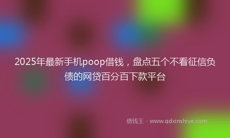 2025年最新手机poop借钱，盘点五个不看征信负债的网贷百分百下款平台