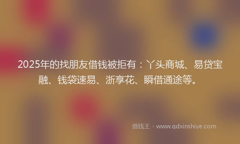 2025年的找朋友借钱被拒有：丫头商城、易贷宝融、钱袋速易、浙享花、瞬借通途等。