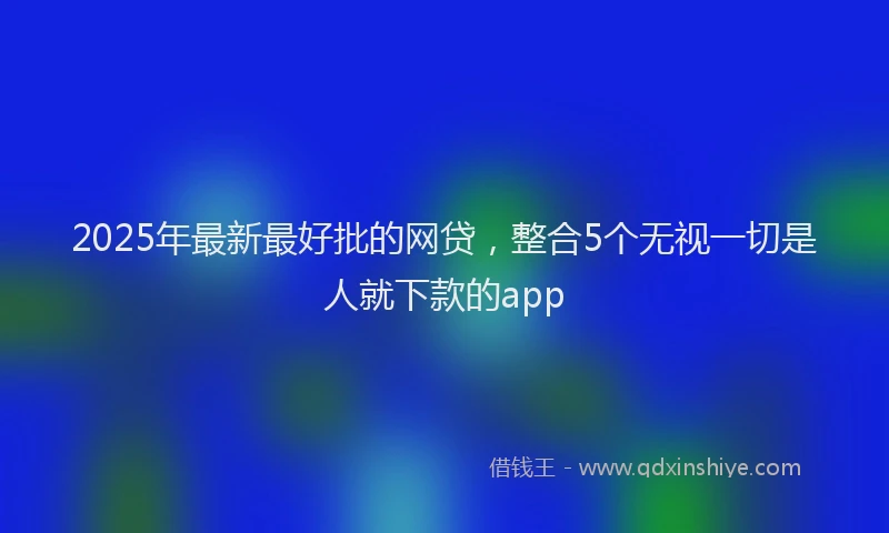 2025年最新最好批的网贷，整合5个无视一切是人就下款的app