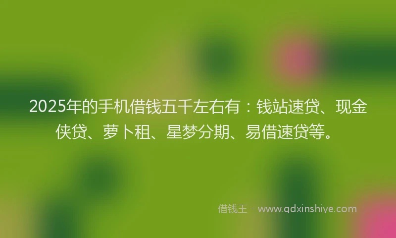 2025年的手机借钱五千左右有：钱站速贷、现金侠贷、萝卜租、星梦分期、易借速贷等。