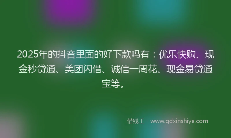 2025年的抖音里面的好下款吗有：优乐快购、现金秒贷通、美团闪借、诚信一周花、现金易贷通宝等。