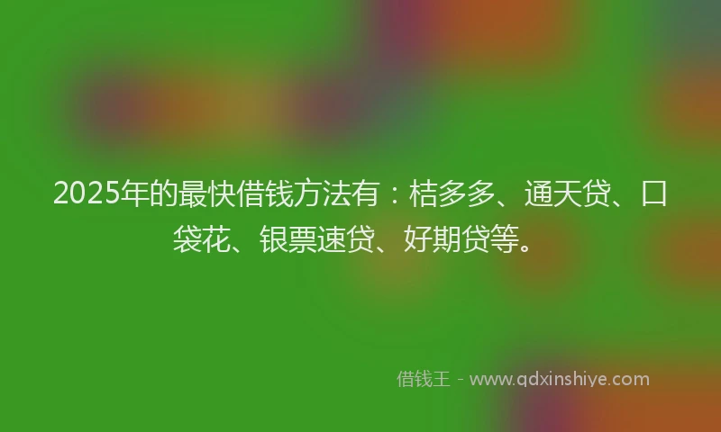2025年的最快借钱方法有：桔多多、通天贷、口袋花、银票速贷、好期贷等。