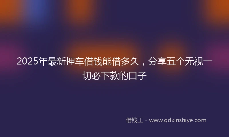 2025年最新押车借钱能借多久，分享五个无视一切必下款的口子