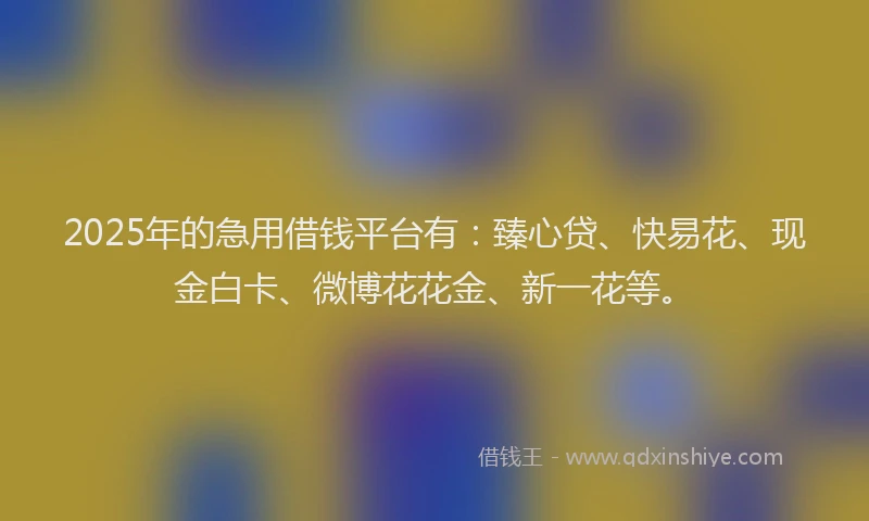2025年的急用借钱平台有：臻心贷、快易花、现金白卡、微博花花金、新一花等。
