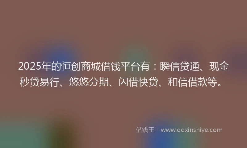 2025年的恒创商城借钱平台有：瞬信贷通、现金秒贷易行、悠悠分期、闪借快贷、和信借款等。