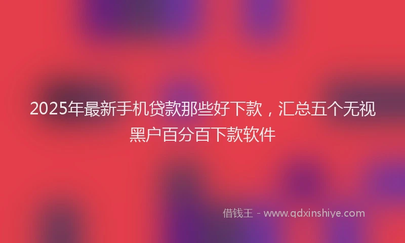 2025年最新手机贷款那些好下款，汇总五个无视黑户百分百下款软件