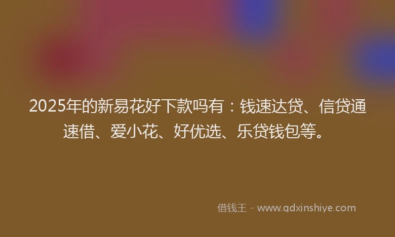 2025年的新易花好下款吗有：钱速达贷、信贷通速借、爱小花、好优选、乐贷钱包等。